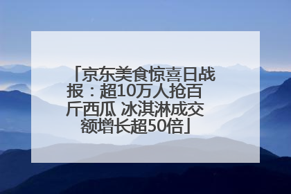 京东美食惊喜日战报：超10万人抢百斤西瓜 冰淇淋成交额增长超50倍