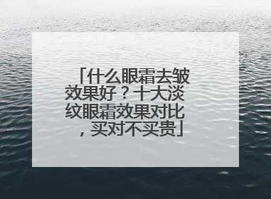 什么眼霜去皱效果好？十大淡纹眼霜效果对比，买对不买贵