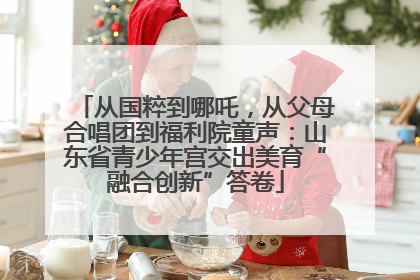 从国粹到哪吒，从父母合唱团到福利院童声：山东省青少年宫交出美育“融合创新”答卷