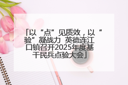 以“点”见质效，以“验”凝战力  英德连江口镇召开2025年度基干民兵点验大会