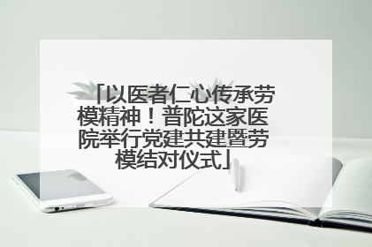以医者仁心传承劳模精神！普陀这家医院举行党建共建暨劳模结对仪式