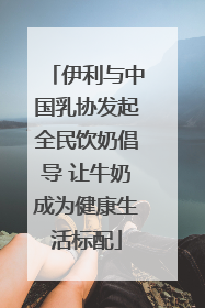 伊利与中国乳协发起全民饮奶倡导 让牛奶成为健康生活标配