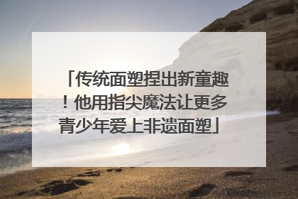 传统面塑捏出新童趣！他用指尖魔法让更多青少年爱上非遗面塑