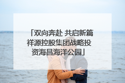双向奔赴 共启新篇 祥源控股集团战略投资海昌海洋公园