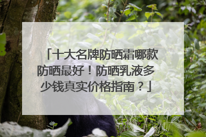 十大名牌防晒霜哪款防晒最好！防晒乳液多少钱真实价格指南？