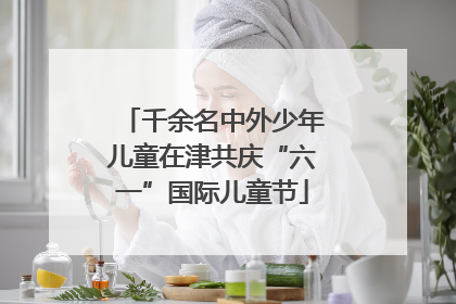 千余名中外少年儿童在津共庆“六一”国际儿童节