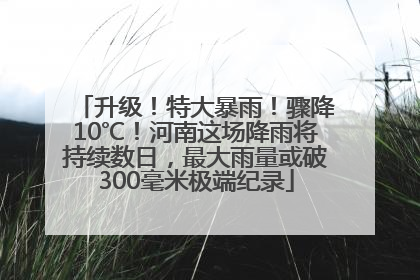 升级！特大暴雨！骤降10℃！河南这场降雨将持续数日，最大雨量或破300毫米极端纪录