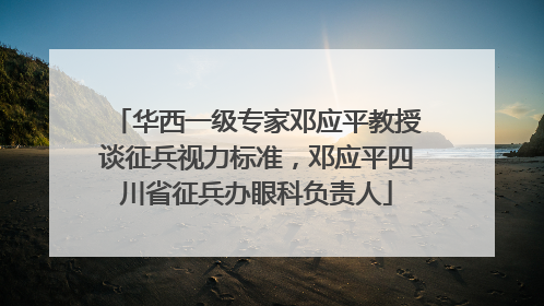 华西一级专家邓应平教授谈征兵视力标准，邓应平四川省征兵办眼科负责人