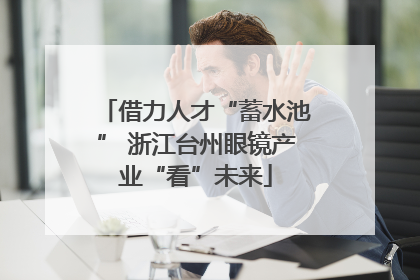 借力人才“蓄水池” 浙江台州眼镜产业“看”未来