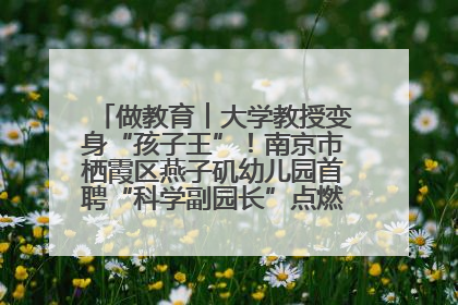 做教育︱大学教授变身“孩子王”！南京市栖霞区燕子矶幼儿园首聘“科学副园长”点燃萌娃科学梦