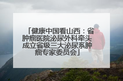 健康中国看山西：省肿瘤医院泌尿外科牵头成立省级三大泌尿系肿瘤专家委员会