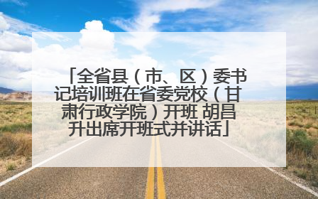 全省县（市、区）委书记培训班在省委党校（甘肃行政学院）开班 胡昌升出席开班式并讲话