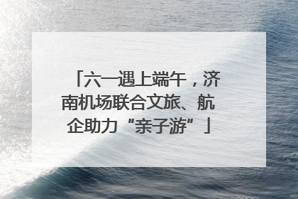 六一遇上端午，济南机场联合文旅、航企助力“亲子游”