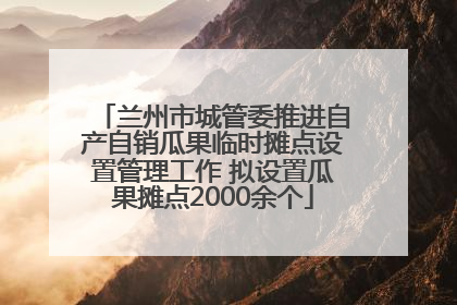 兰州市城管委推进自产自销瓜果临时摊点设置管理工作 拟设置瓜果摊点2000余个