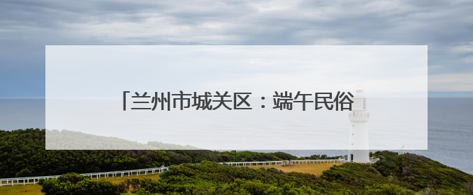 兰州市城关区：端午民俗进社区 传统文化润民心