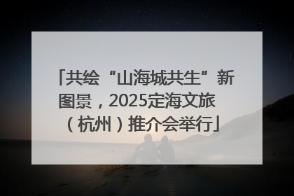 共绘“山海城共生”新图景，2025定海文旅（杭州）推介会举行