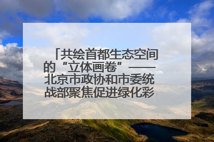共绘首都生态空间的“立体画卷”——北京市政协和市委统战部聚焦促进绿化彩化美化生态空间建设联合协商议政
