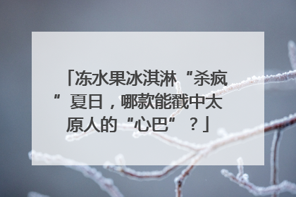 冻水果冰淇淋“杀疯”夏日，哪款能戳中太原人的“心巴”？