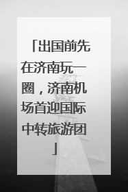 出国前先在济南玩一圈，济南机场首迎国际中转旅游团