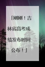 刚刚！吉林省高考成绩发布时间公布！