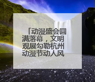 动漫盛会圆满落幕，文明观展勾勒杭州动漫节动人风景
