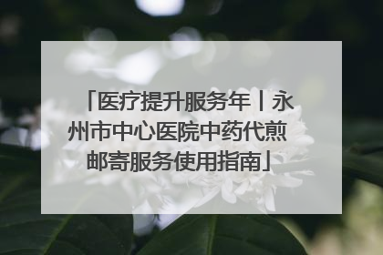 医疗提升服务年丨永州市中心医院中药代煎邮寄服务使用指南