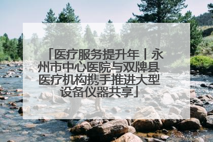 医疗服务提升年丨永州市中心医院与双牌县医疗机构携手推进大型设备仪器共享