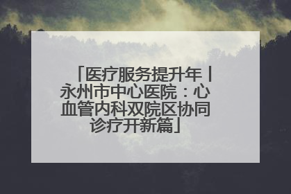 医疗服务提升年丨永州市中心医院：心血管内科双院区协同诊疗开新篇