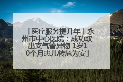 医疗服务提升年丨永州市中心医院：成功取出支气管异物 1岁10个月患儿转危为安