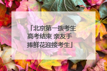 北京第一拨考生高考结束 亲友手捧鲜花迎接考生