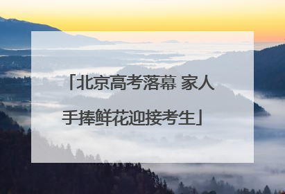 北京高考落幕 家人手捧鲜花迎接考生