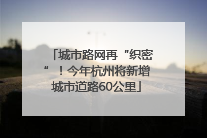 城市路网再“织密”！今年杭州将新增城市道路60公里