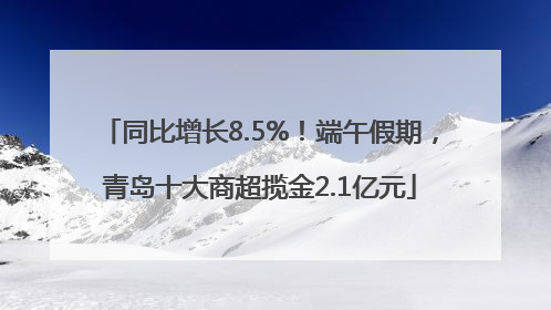 同比增长8.5%！端午假期，青岛十大商超揽金2.1亿元