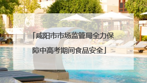 咸阳市市场监管局全力保障中高考期间食品安全