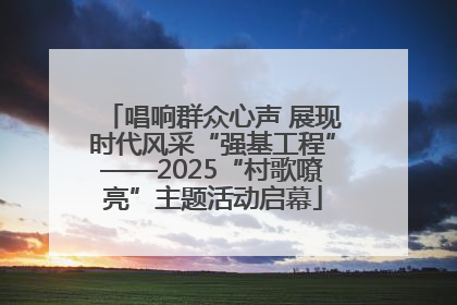 唱响群众心声 展现时代风采“强基工程”——2025“村歌嘹亮”主题活动启幕