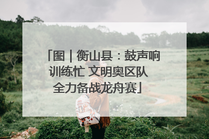 图｜衡山县：鼓声响 训练忙 文明奥区队全力备战龙舟赛