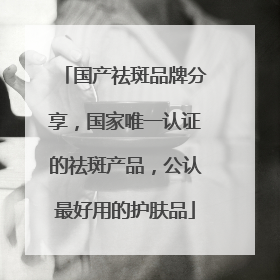 国产祛斑品牌分享，国家唯一认证的祛斑产品，公认最好用的护肤品
