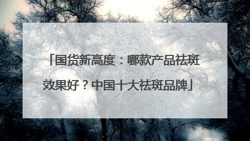 国货新高度：哪款产品祛斑效果好？中国十大祛斑品牌