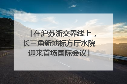 在沪苏浙交界线上，长三角新地标方厅水院迎来首场国际会议