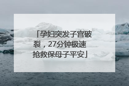 孕妇突发子宫破裂，27分钟极速抢救保母子平安