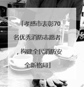 孝感市表彰70名优秀消防志愿者，构建全民消防安全新格局