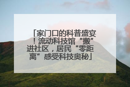 家门口的科普盛宴！流动科技馆“搬”进社区，居民“零距离”感受科技奥秘