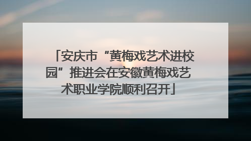 安庆市“黄梅戏艺术进校园”推进会在安徽黄梅戏艺术职业学院顺利召开