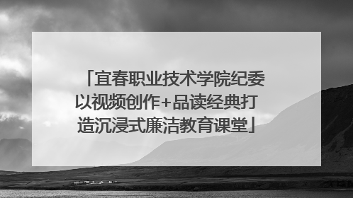 宜春职业技术学院纪委以视频创作+品读经典打造沉浸式廉洁教育课堂