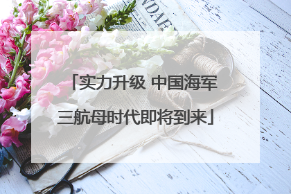 实力升级 中国海军三航母时代即将到来