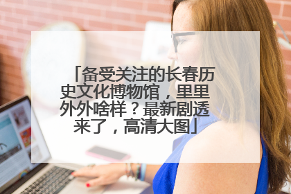 备受关注的长春历史文化博物馆，里里外外啥样？最新剧透来了，高清大图