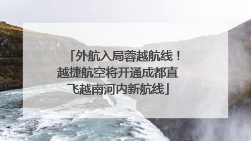 外航入局蓉越航线！越捷航空将开通成都直飞越南河内新航线
