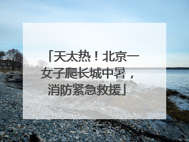 天太热！北京一女子爬长城中暑，消防紧急救援