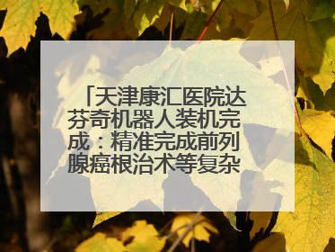 天津康汇医院达芬奇机器人装机完成：精准完成前列腺癌根治术等复杂手术！