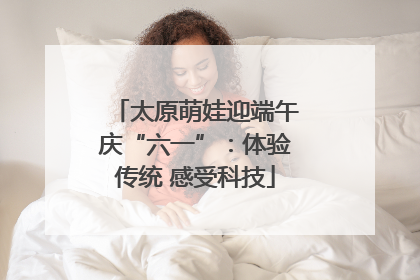 太原萌娃迎端午庆“六一”：体验传统 感受科技